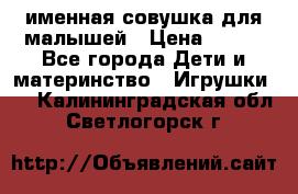 именная совушка для малышей › Цена ­ 600 - Все города Дети и материнство » Игрушки   . Калининградская обл.,Светлогорск г.